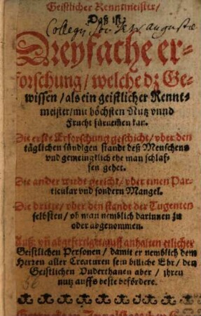 Geistlicher Renntmeister, Daß ist: Dreyfache erforschung, welche dz Gewissen, als ein geistlicher Renntmeister, mit höchsten Nutz vnnd Frucht fürne[m]men kan : Die erste Erforschung geschicht, vber den täglichen sündigen standt deß Menschens vnd gemeingklich ehe man schlaffen gehet. Die ander wirdt gericht, vber einen Particular vnd sondern Mangel. Die dritte, vber den standt der Tugenten selbsten, ob man nemblich darinnen zu oder abgenommen. Auß: vn[d] abgefertiget, auff anhalten etlicher Geistlichen Personen, damit er nemblich dem Herren aller Creaturen sein billiche Ehr, den Geistlichen Vnderthanen aber, ihren nutz auffs beste befördere