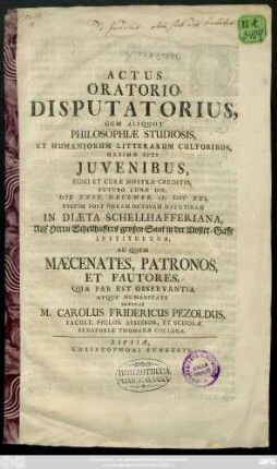 Actus Oratorio Disputatorius, Cum Aliquot Philosophiae Studiosis, Et Humaniorum Litterarum Cultoribus, Maximæ Spei Juvenibus, Fidei Et Curæ Nostræ Creditis, Futuro Lunæ Die, Die XXIX. Decembr. CIƆ IƆCC XXI. Statim Post Horam Octavam Matutinam In Diæta Schellhafferiana, Auf Herren Schellhaffers großen Saal in der Closter-Gasse Instituetur, Ad Quem Mæcenates, Patronos, Et Fautores, Qua Par Est Observantia Atque Humanitate Invitat