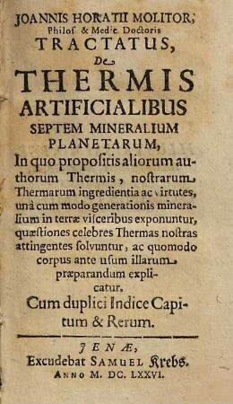 Joannis Horatii Molitor, Philos. & Medic. Doctoris Tractatus, De Thermis Artificialibus Septem Mineralium Planetarum : In quo propositis aliorum authorum Thermis, nostrarum Thermarum ingredientia ac virtutes, unà cum modo generationis mineralium in terræ visceribus exponuntur, quæstiones celebres Thermas nostras attingentes solvuntur, ac quomodo corpus ante usum illarum præparandum explicatur ; Cum duplici Indice Capitum & Rerum
