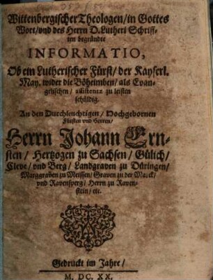 Wittenbergischer Theologen in Gottes Wort unnd deß Herrn D. Lutheri Schrifften begründte Informatio, Ob ein Lutherischer Fürst der Kayserl. May. wider die Böheimben als Evangelischen assistentz zu leisten schuldig : An den Durchleuchtigen Hochgebornen Fürsten und Herren, Herrn Johann Ernsten Hertzogen zu Sachsen, Gülich, Cleve unnd Berg, Landgraven zu Düringen, Marggraven zu Meissen, Graven zu der Marck und Ravensperg, Herrn zu Ravenstein &c.