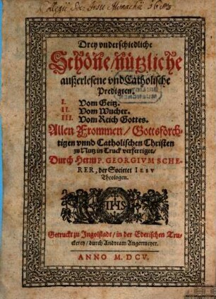 Drey vnderschiedliche Schöne, nützliche außerlesene vnd Catholische Predigten. I. Vom Geitz. II. Vom Wucher. III. Vom Reich Gottes : Allen Frommen, Gottsförchtigen vnnd Catholischen Christen zu Nutz in Truck verfertiget