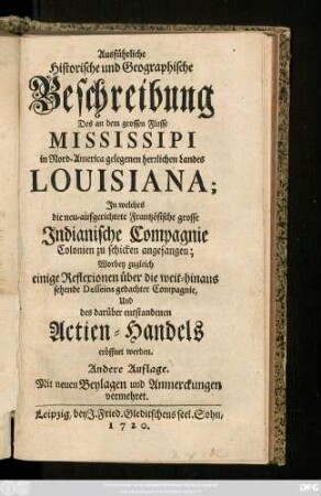 Ausführliche Historische und Geographische Beschreibung Des an dem grossen Flusse Mississipi in Nord-America gelegenen herrlichen Landes Louisiana : Jn welches die neu-aufgerichtete Frantzösische grosse Jndianische Compagnie Colonien zu schicken angefangen; Worbey zugleich einige Reflexionen über die weit-hinaus sehende Desseins gedachter Compagnie, Und des darüber entstandenen Actien-Handels eröffnet werden