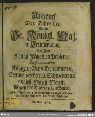 Abdruck Der Schreiben, Welche Se. Königl. Maj. in Preußen [et]c. [et]c. An Ihro Königl. Majest. in Pohlen [et]c. Ingleichen an der Könige in Groß-Britannien [et]c. Dennemarck etc. u. Schweden etc. Majest. Majest. Majest. Wegen der Thorenschen Sache, Und der Verfolgung der sämtlichen Evangel. Kirchen in Pohlen und Litthauen, haben abgehen lassen