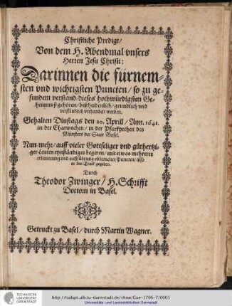 Christliche Predigt/ Von dem H. Abendmal vnsers Herren Jesu Christi: Darinnen die fürnemsten und wichtigsten Puncten/ so zu gesundem Verstand dieses hochwürdigsten Geheimnuß gehören/ bescheidenlich/ grundlich vnd verständlich verhandelt werden. Gehalten dinstags den 20. april/ Ann. 1641. in der Charwochen/ in der Pfarkyrchen des Münsters der Statt Basel. Nun-mehr/ auff vieler Gottseliger vnd guthertziger Leuten eynständiges begeren/ mit etwas mehrerer erleuterung vnd außführung obbemelter Puncten/ also in den Truck gegeben 7 Durch Theodor Zwinger/ H. Schrifft Doctorn in Basel