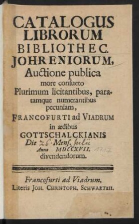 Catalogus Librorum Bibliothec. Johreniorum : Auctione publica more consueto Plurimum licitantibus, paratamque numerantibus pecuniam, Francofurti ad Viadrum in ædibus Gottschalckianis Die [26.] Mens. [Julii] Anno MDCCXVII. divendendorum
