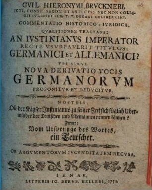 Gvil. Hieronymi Brvckneri ... Commentatio Historico-Ivridica Qvaestionem Tractans: An Ivstinianvs Imperator Recte Vsvrpaverit Titvlos: Germanici et Allemanici? Vbi Simvl Nova Derivatio Vocis Germanorvm Proponitvr Et Dedvcitvr : Nostris: Ob der Käyser Justinianus zu seiner Zeit sich füglich Uberwinder der Teutschen und Allemannen nennen können? Ferner: Vom Ursprunge des Wortes, ein Teutscher
