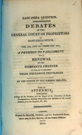 Debates at the general court of proprietors of East-India stock, on the 17th and 23d february 1813, on a petition to parliament for a renewal of the Company's charter as far as it regards their exclusive privileges : with an appendix: containing a copy of the petition, and the report of the Committee of Secret Correspondence, detailing observations and opinions on the several petitions from the outports, &c. &c.