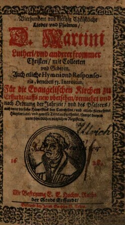 Vierhundert vnd viertzig Christliche Lieder vnd Psalmen, D. Martini Lutheri, vnd anderer frommer Christen : mit Collecten vnd Gebeten. Auch etliche Hymni vnd Responsoria, beneben 53. Introitus. Für die Evangelischen Kirchen zu Erffurdt, auffs new vbersehen, vermehrt vnd nach Ordnung der Jahrzeit, vnd des Psalters, auch vnter die sechs Häuptstück des Catechismi, vnd etliche fürnehme Häuptartickel, vnd gewisse Tittel außgetheilet, sampt dreyen vnterschiedlichen nützlichen Registern