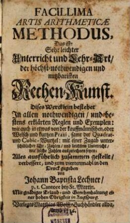 Facillima Artis Arithmeticae Methodus : Das ist: Sehr leichter Unterricht und Lehr-Art, der höchst-nothwendigen und nutzbaristen Rechen-Kunst. Dises Wercklein bestehet In allen nothwendigen, und bestens erklärten Reglen und Exemplen: wie auch in etwas von der kauffmännischen, oder Welsch und kurtzen Praxi, samt der Quadrat- und Cubic-Wurtzel: mit einer Zugab unterschidlicher Uhr-Zahlen, und leichtem Unterricht, wie solche Zahlen auszurechnen seyen