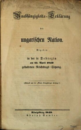 Unabhängigkeits-Erklärung der ungarischen Nation : Gegeben in der in Debrezin am 15. Apr. 1849 gehaltenen Reichstags-Sitzung. (Abdruck aus der "Neuen Königsberger Zeitung")