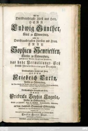 Als der Durchlauchtigste Fürst und Herr, Herr Ludwig Günther, Fürst zu Schwarzburg, nebst der Durchlauchtigsten Fürstin und Frau, Frau Sophien Henrietten, Fürstin zu Schwarzburg, gebohrnen Gräfin Reuß von Plauen [et]c. das hohe Vermählungs-Fest Höchst-Ihroselben einigen Prinzen des ... Herrn Friedrich Carln, Fürsten zu Schwarzburg, der Vier Grafen des Reichs, auch Grafen zu Hohnstein, Herrn zu Arnstadt, Sondershausen ... und der ... Prinzeßin und Frau, Frau Friedricka Sophia Augusta, Fürstin zu Schwarzburg, Gräfin zu Hohnstein, Frau zu Arnstadt, Sondershausen ... auf dem Hochfürstl. Stammhause Schwarzburg ... den 21sten des Weinmonats 1763. begiengen, unterwund sich den unterthänigsten Glückwunsch zu überreichen Christian Gottlob Vogel. Amtsverwalter zu Rudolstadt