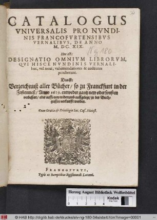 Catalogus Universalis Pro Nundinis Francofurtensibus Vernalibus, De Anno M.DC.XIX. Hoc est: Designatio Omnium Librorum, Qui Hisce Nundinis Vernalibus, vel novi, vel emendatiores & auctiores prodierunt. Das ist: Verzeichnuß aller Bücher/ so zu Franckfurt in der Fastenmeß/ Anno 1619. entweder gantz new oder sonsten verbessert/ oder auffs new widerumb auffgelegt/ in der Buchgassen verkaufft worden