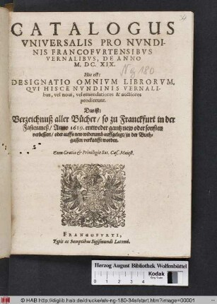 Catalogus Universalis Pro Nundinis Francofurtensibus Vernalibus, De Anno M.DC.XIX. Hoc est: Designatio Omnium Librorum, Qui Hisce Nundinis Vernalibus, vel novi, vel emendatiores & auctiores prodierunt. Das ist: Verzeichnuß aller Bücher/ so zu Franckfurt in der Fastenmeß/ Anno 1619. entweder gantz new oder sonsten verbessert/ oder auffs new widerumb auffgelegt/ in der Buchgassen verkaufft worden