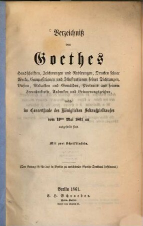 Verzeichniss von Goethes Handschriften, Zeichnungen und Radirungen, Drucken seiner Werke, Compositionen und Illustrationen seiner Dichtungen, Büsten, Medaillen und Gemälden, Portraits aus seinem Freundeskreise, Andenken u. Erinnerungszeichen, welche im Concertsaale des k. Schauspielhauses vom 19t Mai 1861 an ausgestellt sind : Mit 2 Schrifttafeln. Auch mit dem Titel: Katalog der Goethe-Ausstellung. 1861