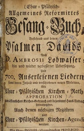 Chur-Pfältzisch-Allgemeines Reformirtes Gesang-Buch : bestehend aus denen Psalmen Davids, nach D. Ambrosii Lobwasser, hin und wieder verbesserter Uebersetzung und 700. auserlesenen Liedern samt deren Inhalt und verschiedenen neuen Melodien, mit Chur-Pfältzischen Kirchen-Raths Approbation, 1