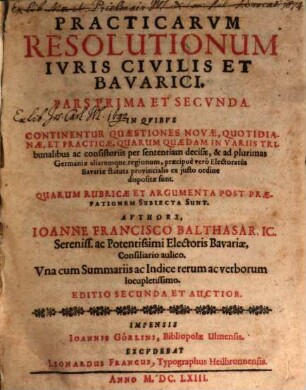 Practicarvm Resolutionum Ivris Civilis Et Bavarici. Pars ... : In Qvibvs Continentur Quaestiones Novae, Quotidianae, Et Practicae, Quarum Quaedam In Variis Tribunalibus ac consistoriis per sententiam decisae, & ad plurimas Germaniae aliarumque regionum, praecipuè verò Electoratûs Bavariae statuta provincialia ex justo ordine dispositae sunt. Quarum Rubricae Et Argumenta Post Praefationem Subiecta Sunt. Vna cum Summariis ac Indice rerum ac verborum locupletissimo, 1/2