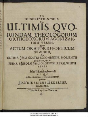Dissertatiuncula De Ultimis Quorundam Theologorum Orthodoxorum Agonizantium Verbis : Queis Actum Oratorio-Poeticum Geminum, Quo Ultima Jesu Nostri Ignominiose Morientis non solum, sed & Prima Eiusdem Jesu Gloriose Resurgentis Verba in Schola Reichenbacensi H. L. Q. C. publice audienda repraesentabuntur