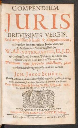 Compendium Iuris Brevissimis Verbis, Sed amplissimô sensu & allegationibus, universam ferè materiam Iuris exhibens: ... W. A. Lauterbachii, U. I. D. quondam Prof. Primar. Tubing. tandem Directoris Consist. Eccl. Ducatus Würtemb. &c. Primùm usui privato collectum, iam verò multorum rogationibus publico datum à Joh. Jacob. Schütz