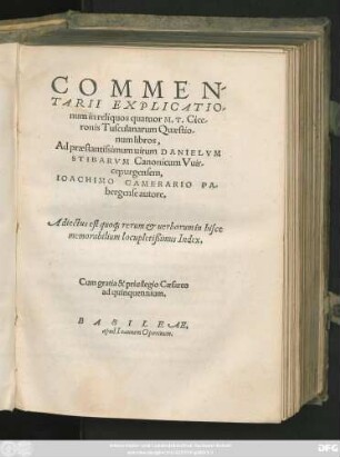 COMMEN/||TARII EXPLICATIO/||num in reliquos quatuor M.T.Cice/||ronis Tusculanarum Quaestio/||num libros,|| Ad praestantissimum uirum DANIELVM || STIBARVM Canonicum Vuir/||cepurgensem,|| IOACHIMO CAMERARIO PA/||bergense autore.|| Adiectus est quo#[que] rerum et uerborum in hisce || memorabilium locupletißimus Index.||
