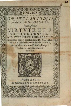 Carmina Gratvlationis Ergo A Variis Avctoribvs inscripta Virtvte Et Ervditione Ornatissimis Ivvenibvs, Philosophiae Studiosis, cum Nonis Iunij M.D.XC. in Catholica & celebri Ingolstadiensi Academia, Artium liberalium & Philosophiae prima laurea publice condecorarentur