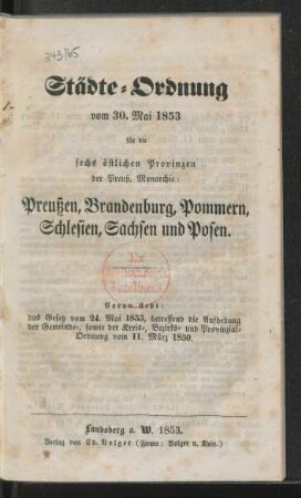 Städte-Ordnung vom 30. Mai 1853 für die sechs östlichen Provinzen der Preuß. Monarchie: Preußen, Brandenburg, Pommern, Schlesien, Sachsen und Posen : voran steht: das Gesetz vom 24. Mai 1853, betreffend die Aufhebung der Gemeinde-, sowie der Kreis-, Bezirks- und Provinzial-Ordnung vom 11. März 1850