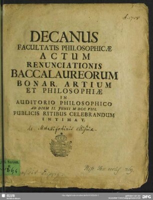 Decanus Facultatis Philosophicae Actum Renunciationis Baccalaureorum Bonar. Artium Et Philosophiae In Auditorio Philosophico Ad Diem II. Junii M DCC VIII. Publicis Ritibus Celebrandum Intimat