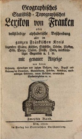 Geographisches Statistisch-Topographisches Lexikon von Franken oder vollständige alphabetische Beschreibung aller im ganzen Fränkischen Kreis liegenden Städte, Klöster, Schlösser, Dörfer, Flekken, Höfe, Berge, Thäler, Flüsse, Seen, merkwürdiger Gegenden u.s.w. : mit genauer Anzeige von deren Ursprung, ehemaligen und jezigen Besizern, Lage, Anzahl und Nahrung der Einwohner, Manufakturen, Fabriken, Viehstand, merkwürdigen Gebäuden, neuen Anstalten, vornehmsten Merkwürdigkeiten [et]c. [et]c., 2