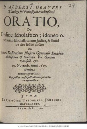 D. Alberti Graveri Theologi & Philosophi eruditißimi Oratio, De Ordine scholastico; idoneo operarum scholasticarum Iudice, & simul de viro solide docto : In Solenni Dedicatione Illustris Gymnasii Eislebiani Illustrium & Generosor. Dn. Comitum Mansfeld. &c. 10. Novemb. Anni 1603. ab eodem memoriter recitata ; Boni publici caussa post obitum eius in lucem reproducta