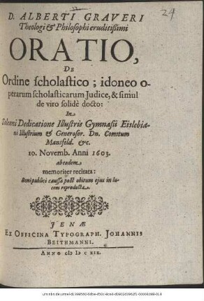 D. Alberti Graveri Theologi & Philosophi eruditißimi Oratio, De Ordine scholastico; idoneo operarum scholasticarum Iudice, & simul de viro solide docto : In Solenni Dedicatione Illustris Gymnasii Eislebiani Illustrium & Generosor. Dn. Comitum Mansfeld. &c. 10. Novemb. Anni 1603. ab eodem memoriter recitata ; Boni publici caussa post obitum eius in lucem reproducta