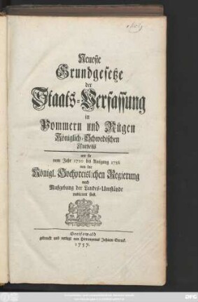 Neueste Grundgesetze der Staats-Verfassung in Pommern und Rügen, Königlich-Schwedischen Antheils : wie sie vom Jahre 1720 bis Ausgang 1756 von der Königl. Hochpreislichen Regierung nach Maßgebung der Landes-Umstände publiciret sind