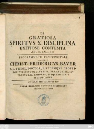 De Gratiosa Spiritvs S. Disciplina Exitiose Contemta Ad Ies. LXIII. v. 10 : Programmate Pentecostali Disserit Christ. Fridericvs Baver S. S. Theol. Doctor, Eivsdemqve Professor Pvblicvs Ordinarivs, Almvnor. Regioelectoral. Ephorvs, Sviqve Ordinis H. T. Decanvs ; Vitemb. D. XIII. Mai. MDCCXLII