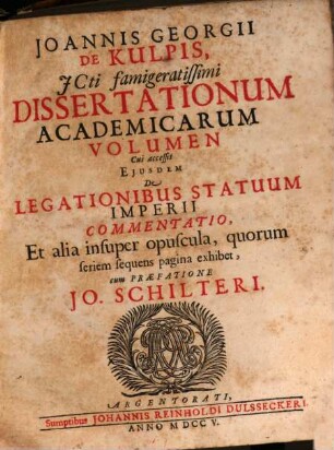 Ioannis Georgii De Kulpis ICti famigeratissimi Dissertationum Academicarum Volumen : Cui accessit Ejusdem De Legationibus Statuum Imperii Commentatio, Et alia insuper opuscula : Et alia insuper opuscula, quorum seriem sequens pagina exhibet cum praefatione Jo. Schilteri