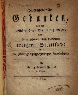 Historischpolitische Gedanken, bey der zwischen Herrn Staatsrath Moser, und Herrn geheimen Rath Bachmann, erregten Streitsache über die zukünftige Pfalzzweybrückische Landeserbfolge : An einen gelehrten Freund in Baiern