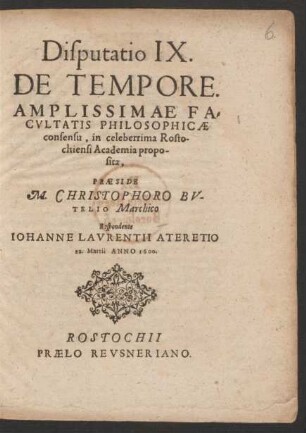 Disputatio IX.|| DE TEMPORE.|| AMPLISSIMAE FA=||CVLTATIS PHILOSOPHICAE || consensu, in celeberrima Rosto-||chiensi Academia propo-||sita,|| PRAESIDE || M. CHRISTOPHORO BV-||TELIO Marchico || Respondente || IOHANNE LAVRENTII ATERETIO || 22. Martii ANNO 1600.||
