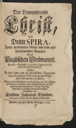 Der Triumphirende Christ, Und Dritte Spira : Jener in den letzten Reden und dem ausserordentlichen Bezeigen Eines Englischen Edelmanns, Der den 5. Septembr. 1725. im 59. Jahr seines Alters dieses Zeitliche gesegnet: Dieser In dem Leben und der schröcklichen Verzweiffelung, wie auch im Tode eines jungen Englischen Edelmanns zu Paris
