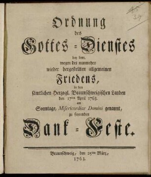 Ordnung des Gottes-Dienstes bey dem, wegen des nunmehro wieder hergestellten allgemeinen Friedens, in den sämtlichen Herzogl. Braunschweigischen Landen den 17ten April 1763. Am Sonntage, Misericordias Domini genannt, zu feyrenden Dank-Feste : Braunschweig, den 25ten März, 1763