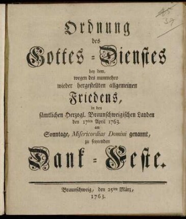 Ordnung des Gottes-Dienstes bey dem, wegen des nunmehro wieder hergestellten allgemeinen Friedens, in den sämtlichen Herzogl. Braunschweigischen Landen den 17ten April 1763. Am Sonntage, Misericordias Domini genannt, zu feyrenden Dank-Feste : Braunschweig, den 25ten März, 1763