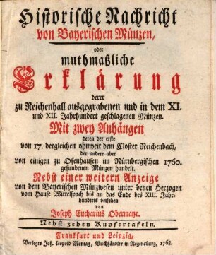 Historische Nachricht von Bayerischen Münzen, oder muthmaßliche Erklärung derer zu Reichenhall ausgegrabenen und in dem XI. und XII. Jahrhundert geschlagenen Münzen : Mit zwey Anhängen, deren der erste von 17. dergleichen ohnweit dem Closter Reichenbach, der andere aber von einigen zu Ofenhausen im Nürnbergischen 1760 gefundenen Münzen handelt. Nebst einer weitern Anzeige von dem Bayerischen Münzwesen unter denen Herzogen vom Hause Wittelspach bis an das Ende des 13. Jahrhunderts versehen