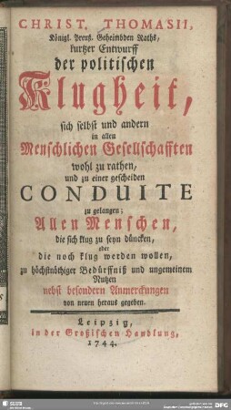 Christ. Thomasii, Königl. Preuß. Geheimbden Raths, kurtzer Entwurff der politischen Klugheit, sich selbst und andern in allen Menschlichen Gesellschafften wohl zu rathen, und zu einer gescheiden Conduite zu gelangen : Allen Menschen, die sich klug zu seyn düncken, oder die noch klug werden wollen, zu höchstnöthiger Bedürffniß und ungemeinem Nutzen nebst besondern Anmerckungen von neuen heraus gegeben