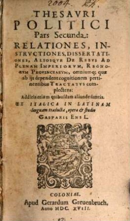 Thesaurvs Politicvs : Relationes, Instrvctiones, Dissertationes, Aliosq[ue] De Rebus Ad plenam Imperiorvm, Regnorvm, Provinciarvm, omniumq[ue] qu[a]e ab iis dependent cognitionem pertinentibus Tractatvs complectens, 2