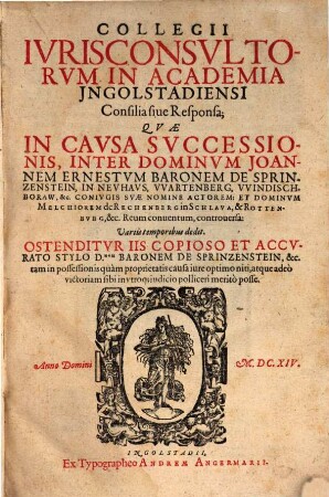 Collegii Iurisconsultorum in Academia Ingolstadiensi consilia sive responsa, quae in causa successionis inter Dominum Joannem Ernestum Baronem de Sprinzenstein in Neuhaus ... et Dominum Melchiorem de Rechenberg ... controversa : variis temporibus dedit ; ostenditur iis copioso et accurato stylo D. Baronem de Sprinzenstein tam in possessionis quam proprietatis causa iure optimo niti ...
