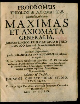 Prodromus Theologiae Axiomaticae praemissus : exhibens Maximas Et Axiomata Generalia, Iudicio Logico, Philologico & Theologico formando & confirmando inservientia, in aliquot Disputationes, publice in Illustri Gymnasio Coburgensi habitas, ita digesta, Ut non tantum monstretur cuiuslibet Usus tum kataskeuastikos ad Orthodoxiam adstruendam, tum anaskeuastikos ad heterodoxiam destruendam, sed etiam ut simul detegatur Abusus Papisticus, Calvinisticus, Photinianus &c.