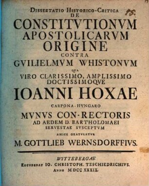 Dissertatio Historico-Critica De Constitvtionvm Apostolicarvm Origine Contra Gvilielmvm Whistonvm Qva Viro ... Ioanni Hoxae Carpona-Hvngaro Mvnvs Con-Rectoris Ad Aedem D. Bartholomaei Servestae Svsceptvm Amice Gratvlatvr M. Gottlieb Wernsdorffivs