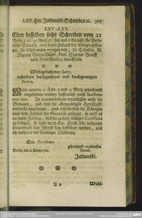 LXV. - LXX. Eben desselben sechs Schreiben vom 22 Mertz, 5. 16. 30. April, 30. Jul. und 6 Augusti, die Berlinische Societät, nach deren Zustand der Königin gefraget, ...