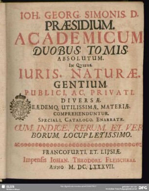 Ioh. Georg. Simonis. D. Praesidium academicum : duobus tomis absolutum. In qvibus. Iuris. Naturae. Gentium. Publici. Ac. Privati. Diversae. Eaedemq. Utilissimae. Materiae. Comprehenduntur. Speciali. Catalogo. Enarratae ; Cum. Indice. Rerum. Et. Verborum. Locupletissimo.