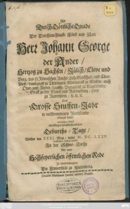 Als Durch Göttliche Gnade Der ... Fürst und Herr Herr Johann George der Ander/ Hertzog zu Sachsen/ Jülich/ Cleve und Berg/ des H. Römischen Reichs Ertz-Marschall/ und Chur-Fürst ... Das Grosse Stuffen-Jahr in vollkommenen Wohlstande erlanget hatte/ wündschete Glück am ... Geburths-Tage/ Welcher den XXXI. Maii/ dieses M.DC.LXXV. lauffenden Jahres einfält/ In der Schlos-Kirche : Mit einer Hochfeyerlichen öffentlichen Rede In Unterthänigkeit Die Universität zu Wittenberg