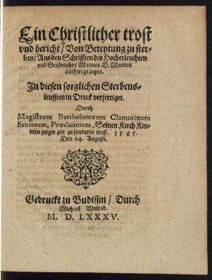 Ein Christlicher trost || vnd bericht/ Von Bereytung zu ster=||ben/ Aus den Schrifften des Hocherleuchten || vnd Geistreichen Mannes D. Martini || Lutheri gezogen.|| Jn diesen sorglichen Sterbens=||leufften in Druck verfertiget.|| Durch || Magistrum Bartholomaeum Clamorinum || Seniorem, Praedicantem ... || 1585.|| Den 24. Augusti.||