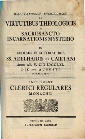 Disputationem theologicam de virtutibus theologicis et sacrosancto incarnationis mysterio in aedibus electoralibus SS. Adelhaidis et Caietani ... instituent Clerici Regulares Monachii