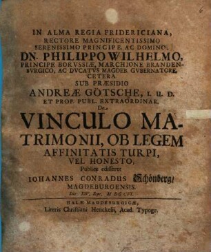 In Alma Regia Fridericiana rectore ... Philippo Wilhelmo principe Borvssiae ... sub praesidio Andreae Goetsche ... De vinculo matrimonii, ob legem affinitatis turpi, vel honesto publice edifferet Iohannes Conradus Schoenberg, Magdeburgensis die XIV Sept. M DC CVI.