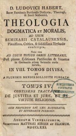 D. Ludovici Habert, Sacrae Facultatis Parisiensis Doctoris, ... theologia dogmatica et moralis : ad usum seminarii catalaunensis planissima, critica, et solidissima methodo conscripta , nunc vero ad usum totius orbis litterarii, post plures editiones parisienses et venetas in Germania etiam secundis curis recusa, in VIII. tomos divisa, et a plurimis mendis sollicite purgata, 4. De Justitia Et Jure, Et De Virtute Religionis
